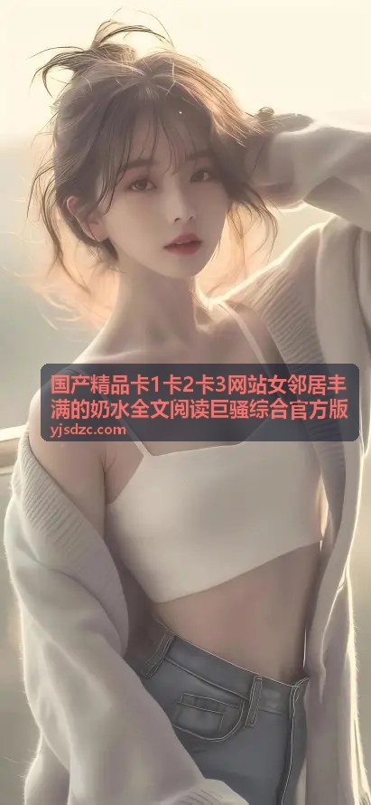 国产精品卡1卡2卡3网站 - 卡2精选：女邻居奶水四溢的午后